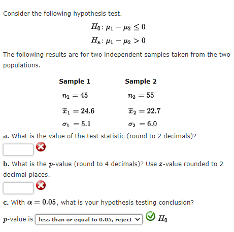 Consider the following hypothesis test.
Ho: 1-₂ ≤0
H₂: μ1 −μ₂ > 0
The following results are for two independent samples taken from the two
populations.
Sample 1
Sample 2
n₁ = 45
12₂ = 55
*₂ = 22.7
0₁ = 5.1
0₂ = 6.0
a. What is the value of the test statistic (round to 2 decimals)?
b. What is the p-value (round to 4 decimals)? Use z-value rounded to 2
decimal places.
c. With a = 0.05, what is your hypothesis testing conclusion?
p-value is less than or equal to 0.05, reject
Ho
1 = 24.6