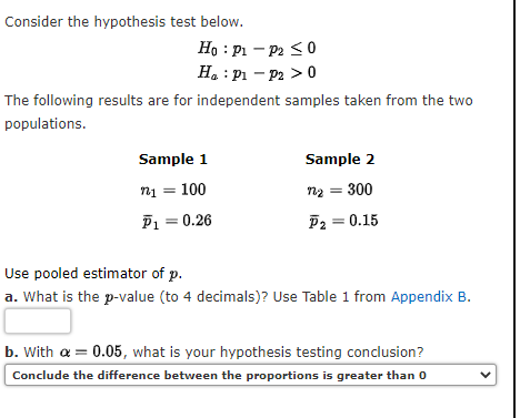 Consider the hypothesis test below.
Ho: P₁
P2 ≤0
H₂ : P₁ - P2 > 0
The following results are for independent samples taken from the two
populations.
Sample 1
Sample 2
n₁ = 100
n1
n₂ = 300
P₁ = 0.26
P2 = 0.15
Use pooled estimator of p.
a. What is the p-value (to 4 decimals)? Use Table 1 from Appendix B.
b. With a = 0.05, what is your hypothesis testing conclusion?
Conclude the difference between the proportions is greater than 0
