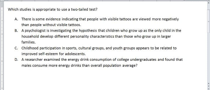 Which studies is appropriate to use a two-tailed test?
A. There is some evidence indicating that people with visible tattoos are viewed more negatively
than people without visible tattoos.
B. A psychologist is investigating the hypothesis that children who grow up as the only child in the
household develop different personality characteristics than those who grow up in larger
families.
C. Childhood participation in sports, cultural groups, and youth groups appears to be related to
improved self-esteem for adolescents.
D. A researcher examined the energy drink consumption of college undergraduates and found that
males consume more energy drinks than overall population average?
I
