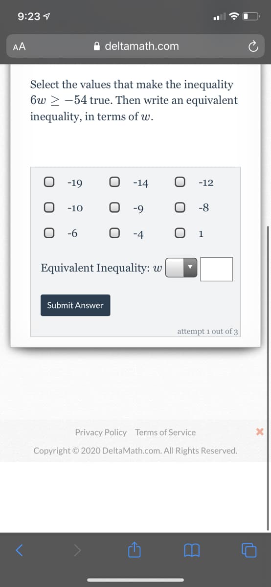 9:23 1
AA
O deltamath.com
Select the values that make the inequality
6w > -54 true. Then write an equivalent
inequality, in terms of w.
-19
-14
-12
-10
-9
-8
-6
-4
Equivalent Inequality: w
Submit Answer
attempt 1 out of 3
Privacy Policy Terms of Service
Copyright © 2020 DeltaMath.com. All Rights Reserved.
O O
