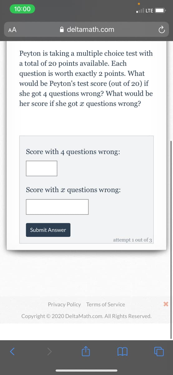10:00
all LTE
AA
O deltamath.com
Peyton is taking a multiple choice test with
a total of 20 points available. Each
question is worth exactly 2 points. What
would be Peyton's test score (out of 20) if
she got 4 questions wrong? What would be
her score if she got x questions wrong?
Score with 4 questions wrong:
Score with x questions wrong:
Submit Answer
attempt 1 out of 3
Privacy Policy Terms of Service
Copyright © 2020 DeltaMath.com. All Rights Reserved.
