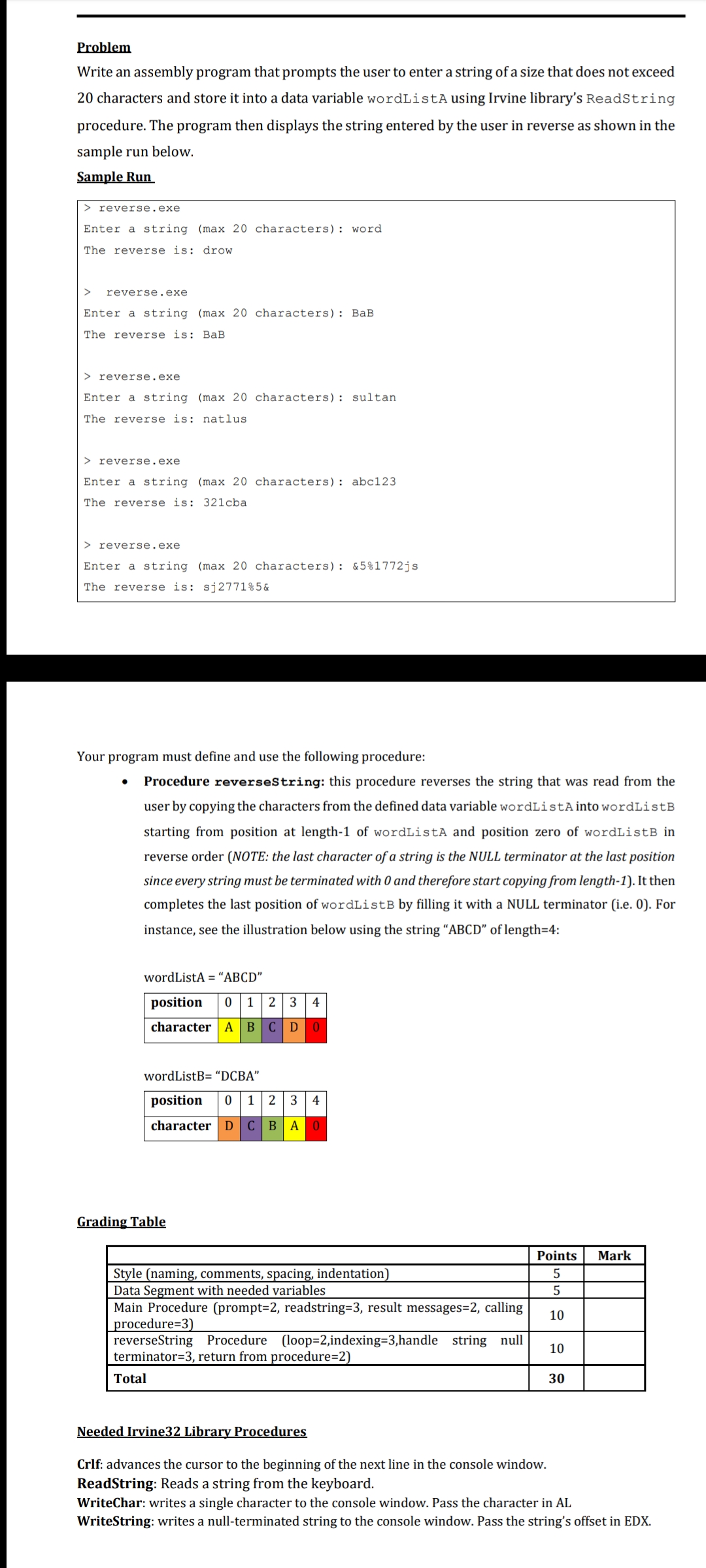 Problem
Write an assembly program that prompts the user to enter a string of a size that does not exceed
20 characters and store it into a data variable wordListA using Irvine library's ReadString
procedure. The program then displays the string entered by the user in reverse as shown in the
sample run below.
Sample Run
> reverse.exe
Enter a string (max 20 characters): word
The reverse is: drow
reverse.exe
Enter a string (max 20 characters): BaB
The reverse is: BaB
> reverse.exe
Enter a string (max 20 characters): sultan
The reverse is: natlus
> reverse.exe
Enter a string (max 20 characters): abc123
The reverse is: 321cba
> reverse.exe
Enter a string (max 20 characters): &5%1772js
The reverse is: sj2771%5&
Your program must define and use the following procedure:
Procedure reverseString: this procedure reverses the string that was read from the
user by copying the characters from the defined data variable wordListA into wordListB
starting from position at length-1 of wordListA and position zero of wordListB in
reverse order (NOTE: the last character of a string is the NULL terminator at the last position
since every string must be terminated with 0 and therefore start copying from length-1). It then
completes the last position of wordListB by filling it with a NULL terminator (i.e. 0). For
instance, see the illustration below using the string “ABCD" of length=4:
wordListA = “ABCD"
position
1
2 3 4
character A
BCD0
wordListB= “DCBA"
position
1
4
character| D C BA0
Grading Table
Points
Mark
Style (naming, comments, spacing, indentation)
Data Segment with needed variables
Main Procedure (prompt=2, readstring=3, result messages=2, calling
procedure=3)
reverseString Procedure (loop=2,indexing=3,handle string null
terminator=3, return from procedure=2)
5
5
10
10
Total
30
Needed Irvine32 Library Procedures
Crlf: advances the cursor to the beginning of the next line in the console window.
ReadString: Reads a string from the keyboard.
WriteChar: writes a single character to the console window. Pass the character in AL
WriteString: writes a null-terminated string to the console window. Pass the string's offset in EDX.
