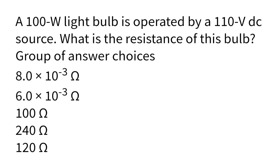 A 100-W light bulb is operated by a 110-V dc
source. What is the resistance of this bulb?
Group of answer choices
8.0 × 10-3 .
6.0 × 10-3 .
100 Q
240 Q
120 N
