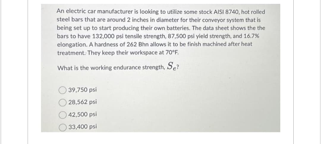An electric car manufacturer is looking to utilize some stock AISI 8740, hot rolled
steel bars that are around 2 inches in diameter for their conveyor system that is
being set up to start producing their own batteries. The data sheet shows the the
bars to have 132,000 psi tensile strength, 87,500 psi yield strength, and 16.7%
elongation. A hardness of 262 Bhn allows it to be finish machined after heat
treatment. They keep their workspace at 70°F.
What is the working endurance strength, Se?
39,750 psi
28,562 psi
42,500 psi
33,400 psi
