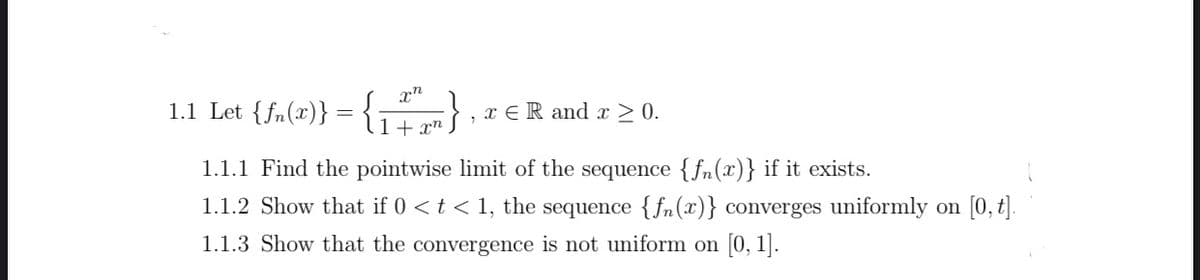 1.1 Let {fn(x)} = {
x ER and x > 0.
1+ xn
1.1.1 Find the pointwise limit of the sequence {fn(x)} if it exists.
1.1.2 Show that if 0 <t < 1, the sequence {fn(x)} converges uniformly on [0, t|.
1.1.3 Show that the convergence is not uniform on [0, 1].
