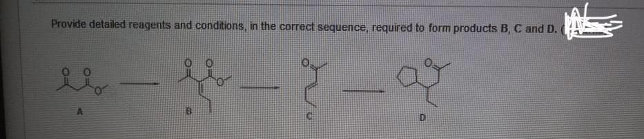 Provide detailed reagents and conditions, in the correct sequence, required to form products B, C and D.
