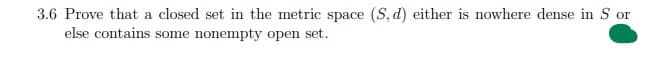 3.6 Prove that a closed set in the metric space (S, d) either is nowhere dense in S or
else contains some nonempty open set.
