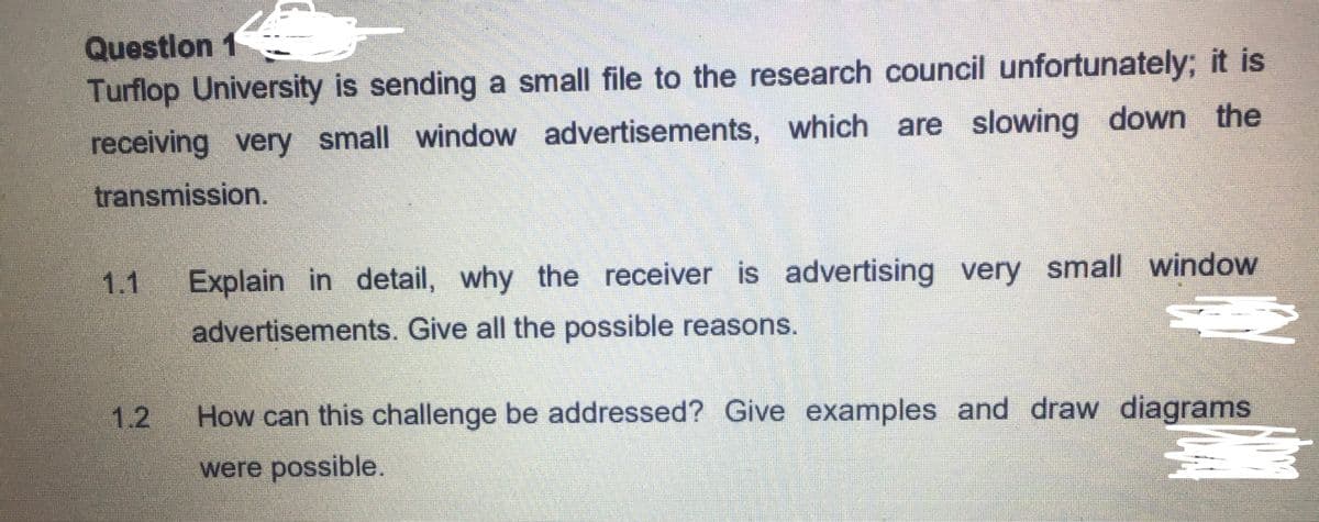 Questlon 1
Turflop University is sending a small file to the research council unfortunately; it is
receiving very small window advertisements, which are slowing down the
transmission.
1.1
Explain in detail, why the receiver is advertising very small window
advertisements. Give all the possible reasons.
1.2
How can this challenge be addressed? Give examples and draw diagrams
were possible.
