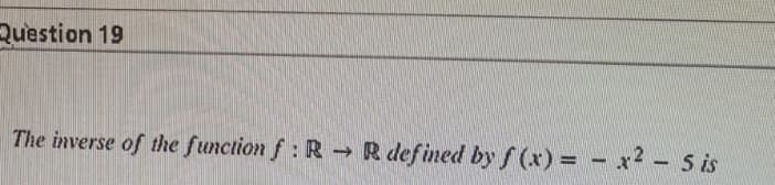 Question 19
The inverse of the function f: R R defined by f (x) = - x2 - 5 is
