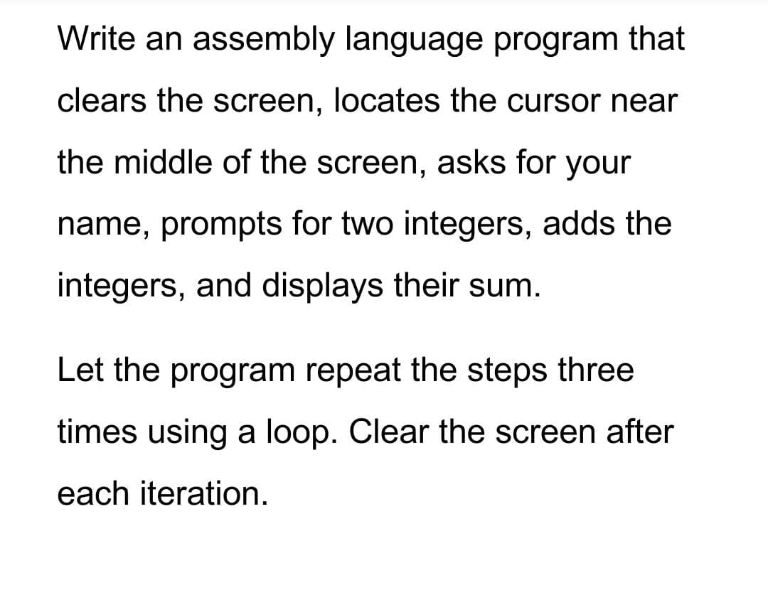 Write an assembly language program that
clears the screen, locates the cursor near
the middle of the screen, asks for your
name, prompts for two integers, adds the
integers, and displays their sum.
Let the program repeat the steps three
times using a loop. Clear the screen after
each iteration.
