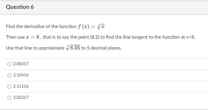 Question 6
Find the derivative of the function f (x) =
Then use a = 8, that is to say the point (8,2) to find the line tangent to the function at x-8.
Use that line to approximate V8.05 to 5 decimal places.
O 2.00417
O 2.10416
2.11116
2.02217
