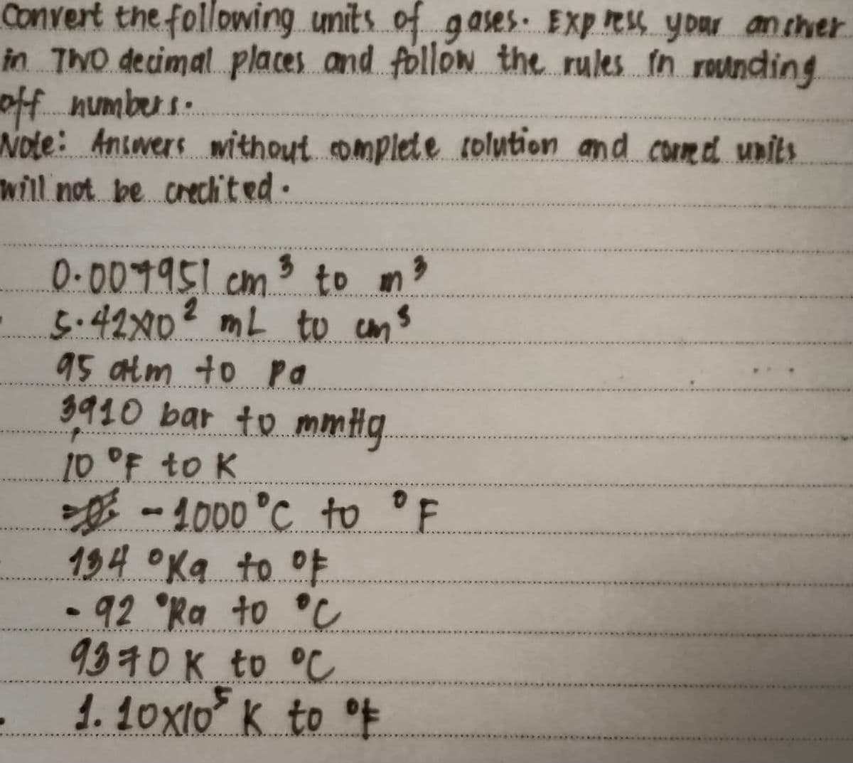 Convert the following.unitsof gases EXp R your ancher
in ThO decimal.places and follon the rules in rounding
off numbers:
wole: Answers withoutmplete colution and comed units
will not be.crechited.
0.009951.cm. to
o n?
5.42X0² mL tu cms
95 atm to pa
3910 bar to mmHg.
10°F to K
-1000°C to F
194 Oka to oE
92°Ra to °C
9370K to °C
1.1ox10 K to E
