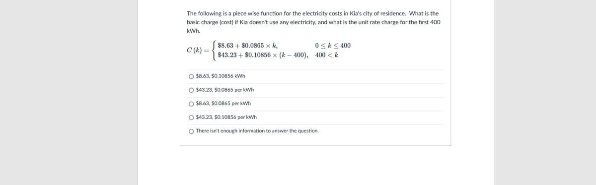 The following is a piece wise function for the electricity costs in Kia's city of residence. What is the
basic charge (cost) if Kia doesn't use any electricity, and what is the unit rate charge for the first 400
kWh.
$8.63 + $0.0865 x k,
0 <k < 400
C (k)
$43.23 + $0.10856 x (k - 400), 400 < k
O $8.63, $0.10856 kWh
O $43.23, $0.0865 per kWh
O $8.63, $0.0865 per kWh
O $43.23, $0.10856 per kWh
O There isn't enough information to answer the question.
