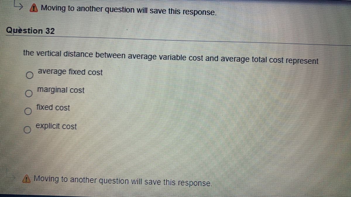 Moving to another question will save this response.
Quèstion 32
the vertical distance between average variable cost and average total cost represent
average fixed cost
marginal cost
fixed cost
explicit cost
A Moving to another question will save this response.
