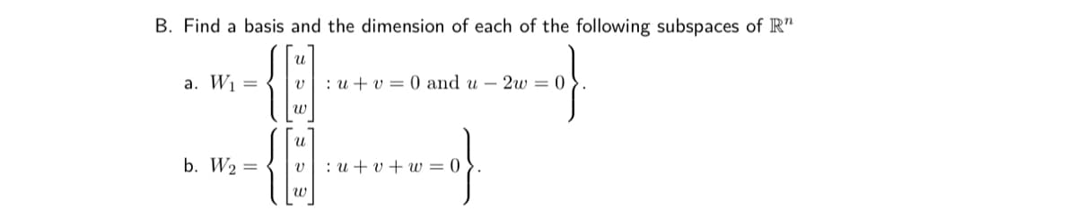 B. Find a basis and the dimension of each of the following subspaces of R"
a. W1 =
: u + v = 0 and u – 2w = 0
w
b. W2 =
v: u + v + w = 0
w
