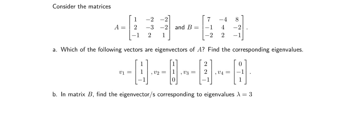 Consider the matrices
-2
7
8
A =
-3
-2 and B = -1
4
1 2 1
2
a. Which of the following vectors are eigenvectors of A? Find the corresponding eigenvalues.
2
0
V1 =
, V2 =
V3 = 2
, V4=
1
0
b. In matrix B, find the eigenvector/s corresponding to eigenvalues X = 3
1
2