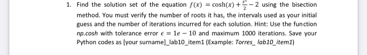 1. Find the solution set of the equation f(x) = cosh(x) +- 2 using the bisection
method. You must verify the number of roots it has, the intervals used as your initial
guess and the number of iterations incurred for each solution. Hint: Use the function
np.cosh with tolerance error € = 1e 10 and maximum 1000 iterations. Save your
Python codes as [your surname]_lab10_item1 (Example: Torres_ lab10_item1)