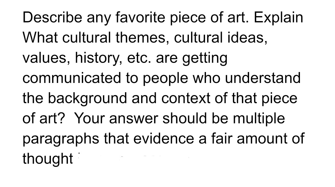 Describe any favorite piece of art. Explain
What cultural themes, cultural ideas,
values, history, etc. are getting
communicated
to people who understand
the background and context of that piece
of art? Your answer should be multiple
paragraphs that evidence a fair amount of
thought