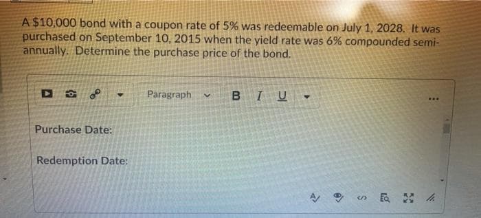 A $10,000 bond with a coupon rate of 5% was redeemable on July 1, 2028. It was
purchased on September 10, 2015 when the yield rate was 6% compounded semi-
annually. Determine the purchase price of the bond.
Paragraph
IU
...
Purchase Date:
Redemption Date:
取 A
