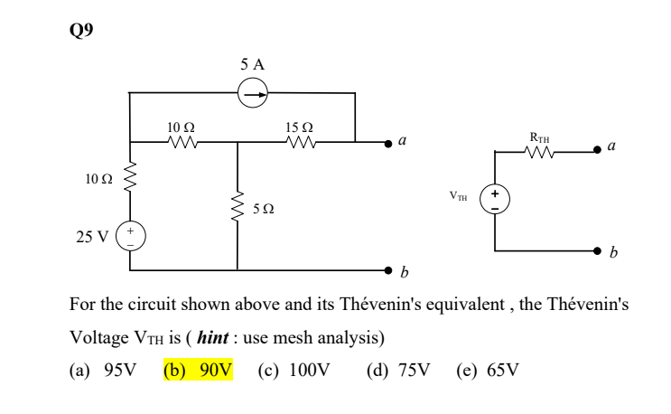 Q9
10 92
25 V
10 Ω
5 A
www
592
1592
a
b
VTH
RTH
ww
(e) 65V
a
b
For the circuit shown above and its Thévenin's equivalent, the Thévenin's
Voltage VTH is (hint: use mesh analysis)
(a) 95V (b) 90V (c) 100V (d) 75V