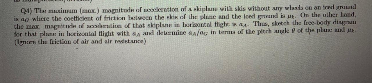 is ag where the coefficient of friction between the skis of the plane and the iced ground is Hk. On the other hand,
the max. magnitude of acceleration of that skiplane in horizontal flight is a^. Thus, sketch the free-body diagram
for that plane in horizontal flight with aa and determine a/ag in terms of the pitch angle 0 of the plane and -
(Ignore the friction of air and air resistance)
