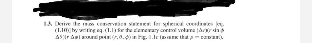 1.3. Derive the mass conservation statement for spherical coordinates [eq.
(1.10)] by writing eq. (1.1) for the elementary control volume (Ar)(r sin ø
A0)(r Aø) around point (r, 0, ø) in Fig. 1.1c (assume that p = constant).
