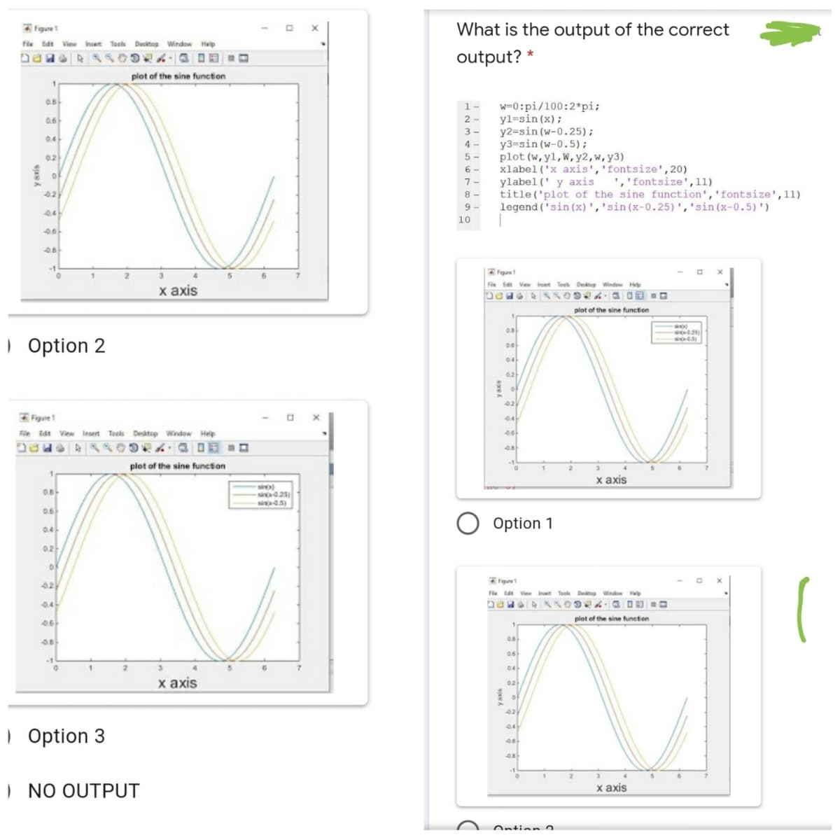 figun
What is the output of the correct
Fle tdt Vie het Toole Dektop Window Help
output? *
plot of the sine function
0.8
w=0:pi/100:2*pi;
yl=sin (x);
y2=sin (w-0.25);
y3=sin (w-0.5);
plot (w,yl,W,y2,w,y3)
xlabel ('x axis','fontsize',20)
ylabel(' y axis
title ('plot of the sine function','fontsize',11)
legend ('sin (x)','sin(x-0.25)','sin(x-0.5)')
1-
0.6
2 -
3 -
0.4
4 -
02
5 -
6 -
7 -
','fontsize',11)
42
8 -
9 -
0.4
10
Figuet
Fie Edit View
Inset Teeh Desktop Window Hel
х ахis
plot of the sine function
0.8
| Option 2
0.6
04
02
Figure
44
File Edt View Insert Teels Desitep Wndow Heip
plot of the sine function
х ахis
0.8
25)
0.6
O Option 1
0.4
0.2
Figun
Fie tat Vie het Taoh Dektop Window Hep
0.4-
plot of the sine function
0.6
0.6
1
2.
0.4
х аxis
02
04
| Option 3
) NO OUTPUT
х аxis
Ontion
