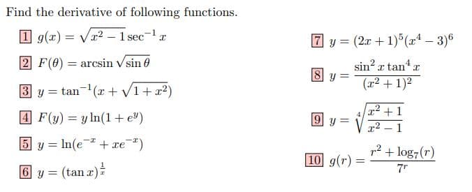 Find the derivative of following functions.
1 g(x) =
Vr? – 1 sec-1x
7 y =
(2r + 1) (x* – 3)6
%3D
2 F(0) = arcsin Vsin 0
sin? r tan a
(x2 + 1)2
8 y =
3 y = tan-(x + V1+x2)
%3D
x2 + 1
4 F(y) = y ln(1 + e®)
9 y =
x2 – 1
|
5 y = In(e + xe")
p2 + log7(r)
10 g(r) =
7"
6 y = (tan r)
