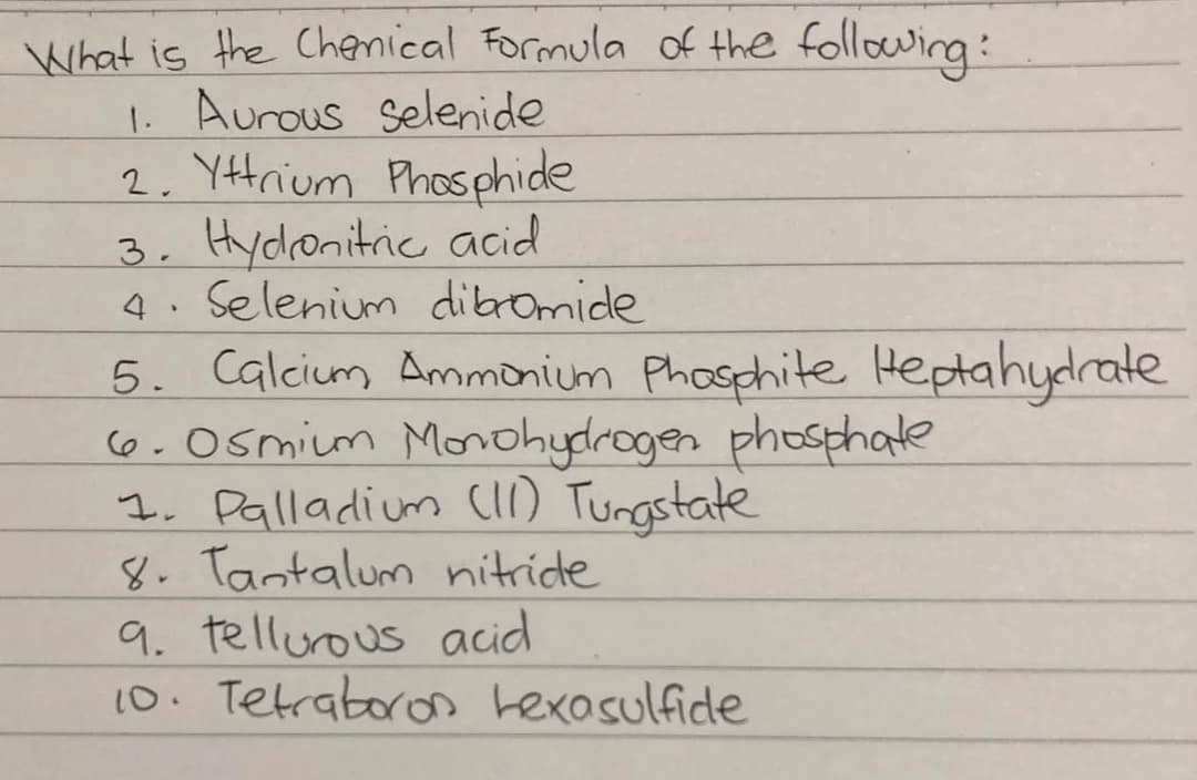 What is the Chenical Formula of the following:
1. Aurous selenide
2. Yttrium Phosphide
3, Hydlonitric acid
4. Selenium dibromide
5. Calcium Ammonium Phosphite Heptahydrate
6.Osmim Morohydrogen phosphate
I. Palladium ci) Tungstate
8. Tantalum nitride
9. tellurous acid
10. Tetraboron hexasulfide
