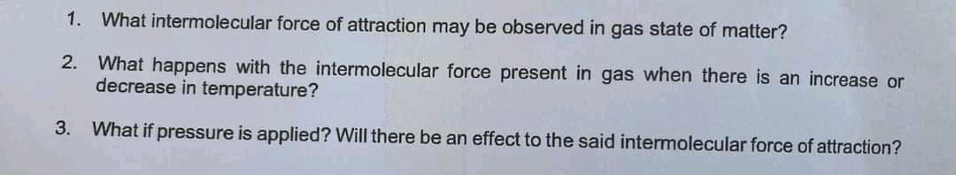 1. What intermolecular force of attraction may be observed in gas state of matter?
2. What happens with the intermolecular force present in gas when there is an increase or
decrease in temperature?
3. What if pressure is applied? Will there be an effect to the said intermolecular force of attraction?
