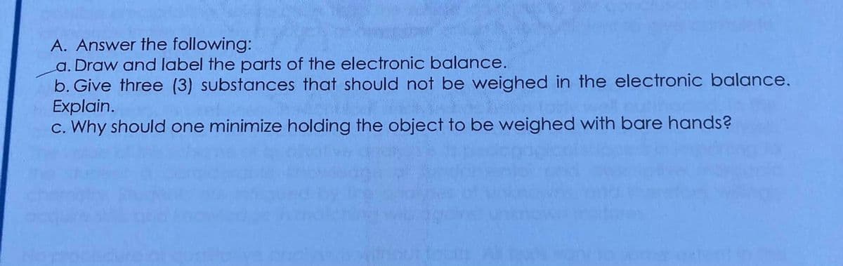A. Answer the following:
a. Draw and label the parts of the electronic balance.
b. Give three (3) substances that should not be weighed in the electronic balance.
Explain.
c. Why should one minimize holding the object to be weighed with bare hands?
