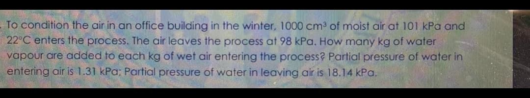 To condition the air in an office building in the winter, 1000 cm3 of moist air at 101 kPa and
22°C enters the process. The air leaves the process at 98 kPa. How many kg of water
vapour are added to each kg of wet air entering the process? Partial pressure of water in
entering air is 1.31 kPa; Partial pressure of water in leaving air is 18.14 kPa.
