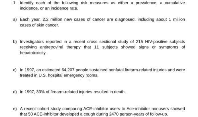1. Identify each of the following risk measures as either a prevalence, a cumulative
incidence, or an incidence rate.
a) Each year, 2.2 million new cases of cancer are diagnosed, including about 1 million
cases of skin cancer.
b) Investigators reported in a recent cross sectional study of 215 HIV-positive subjects
receiving antiretroviral therapy that 11 subjects showed signs or symptoms of
hepatotoxicity.
c) In 1997, an estimated 64,207 people sustained nonfatal firearm-related injuries and were
treated in U.S. hospital emergency rooms.
d) In 1997, 33% of firearm-related injuries resulted in death.
e) A recent cohort study comparing ACE-inhibitor users to Ace-inhibitor nonusers showed
that 50 ACE-inhibitor developed a cough during 2470 person-years of follow-up.
