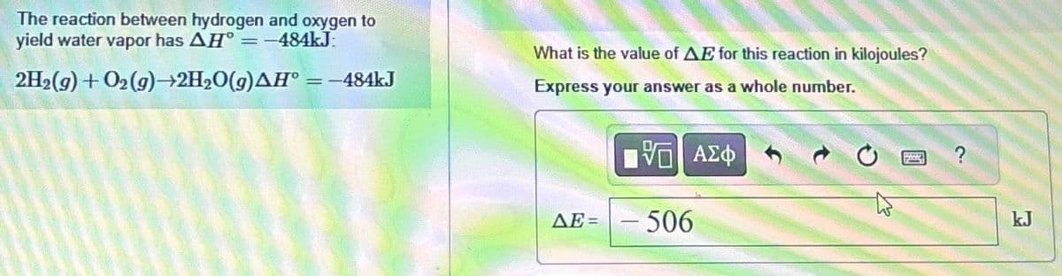 The reaction between hydrogen and oxygen to
yield water vapor has AH = -484kJ.
2H2(g) + O2(g) 2H₂O(g)AH = -484kJ
What is the value of AE for this reaction in kilojoules?
Express your answer as a whole number.
ΔΕΞ
[5] ΑΣΦ
- 506
to
PON
?
kJ