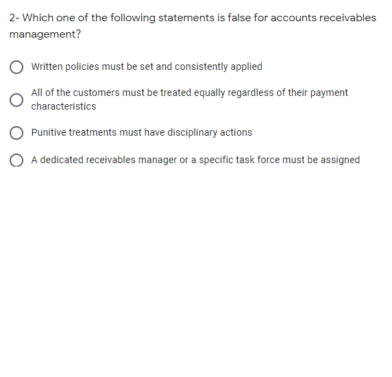 2- Which one of the following statements is false for accounts receivables
management?
Written policies must be set and consistently applied
All of the customers must be treated equally regardless of their payment
characteristics
Punitive treatments must have disciplinary actions
O A dedicated receivables manager or a specific task force must be assigned
