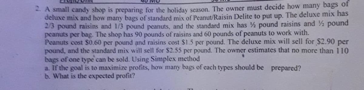 A small candy shop is preparing for the holiday season. The owner must decide how many bags of
deluxe mix and how many bags of standard mix of Peanut/Raisin Delite to put up. The deluxe mix has
2/3 pound raisins and 1/3 pound peanuts, and the standard mix has pound raisins and ½ pound
peanuts per bag. The shop has 90 pounds of raisins and 60 pounds of peanuts to work with.
Peanuts cost $0.60 per pound and raisins cost $1.5 per pound. The deluxe mix will sell for $2.90 per
pound, and the standard mix will sell for $2.55 per pound. The owner estimates that no more than 110
bags of one type can be sold. Using Simplex method
a. If the goal is to maximize profits, how many bags of each types should be prepared?
b. What is the expected profit?
