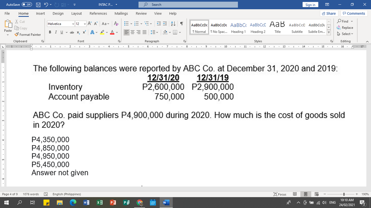 AutoSave
INTAC P...
P Search
Sign in
File
Home
Insert
Design
Layout
References
Mailings
Review
View
Help
A Share
P Comments
X Cut
- 12 - A A Aav A
AaBbCcDc AaBbCcDc AaBbC AaBbCcC AaB AaBbccc AaBbCcD
O Find
Helvetica
LG Copy
& Replace
Paste
BIU v ab x, x A - I. A v
I Normal
I No Spac. Heading 1
Heading 2
Subtle Em.
Title
Subtitle
S Format Painter
A Select v
Clipboard
Font
Paragraph
Styles
Editing
L. 1 I
I 1 · 1 . 2. 3. 4 .I 5.I 6. I : 7.1 : 8 1 : 9. I • 10 . I : 11 · |
12 . I. 13 . I. 14 . I. 15 .I. 16 : : 17
The following balances were reported by ABC Co. at December 31, 2020 and 2019:
12/31/20
P2,600,000 P2,900,000
750,000
12/31/19
Inventory
Account payable
500,000
ABC Co. paid suppliers P4,900,000 during 2020. How much is the cost of goods sold
in 2020?
P4,350,000
P4,850,000
P4,950,000
P5,450,000
Answer not given
Page 4 of 9
W English (Philippines)
D Focus
1076 words
190%
10:10 AM
P3
P
A 4) ENG
24/02/2021
近
