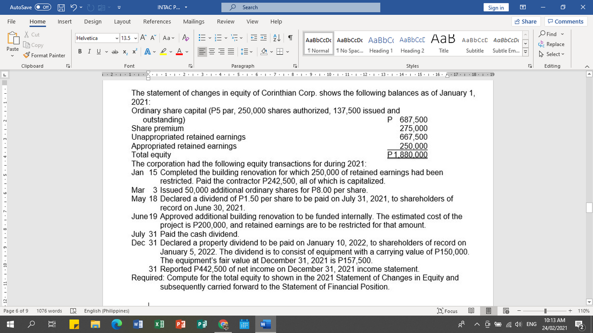 AutoSave
INTAC P...
P Search
Sign in
File
Home
Insert
Design
Layout
References
Mailings
Review
View
Help
A Share
P Comments
X Cut
O Find
Helvetica
- 13.5 - A A Aa- A
AaBbCcDc AaBbCcDc AaBbC AaBbCcC AaB AaBbccc AaBbCcD
LG Copy
Paste
& Replace
BIU - ab x, x A - I. A -
I Normal 1 No Spac. Heading 1
Heading 2
Subtle Em. =
Title
Subtitle
S Format Painter
A Select -
Clipboard
Font
Paragraph
Styles
Editing
• L· 1• | · 2:1:3·1 · 4. 1· 5· L:6.1:7:L· 8• 1· 9. 1 10.I 11· | · 12. 1 · 13. 1· 14 ·L· 15. 1· 16. : 17. 1 18. 19
The statement of changes in equity of Corinthian Corp. shows the following balances as of January 1,
2021:
Ordinary share capital (P5 par, 250,000 shares authorized, 137,500 issued and
outstanding)
Share premium
Unappropriated retained earnings
Appropriated retained earnings
Total equity
The corporation had the following equity transactions for during 2021:
Jan 15 Completed the building renovation for which 250,000 of retained earnings had been
P 687,500
275,000
667,500
250,000
P1.880.000
restricted. Paid the contractor P242,500, all of which is capitalized.
Mar 3 Issued 50,000 additional ordinary shares for P8.00 per share.
May 18 Declared a dividend of P1.50 per share to be paid on July 31, 2021, to shareholders of
record on June 30, 2021.
June 19 Approved additional building renovation to be funded internally. The estimated cost of the
project is P200,000, and retained earnings are to be restricted for that amount.
July 31 Paid the cash dividend.
Dec 31 Declared a property dividend to be paid on January 10, 2022, to shareholders of record on
January 5, 2022. The dividend is to consist of equipment with a carrying value of P150,000.
The equipment's fair value at December 31, 2021 is P157,500.
31 Reported P442,500 of net income on December 31, 2021 income statement.
Required: Compute for the total equity to shown in the 2021 Statement of Changes in Equity and
subsequently carried forward to the Statement of Financial Position.
Page 6 of 9
E English (Philippines)
D Focus
110%
1076 words
10:13 AM
P
O O G 4) ENG
24/02/2021
立
