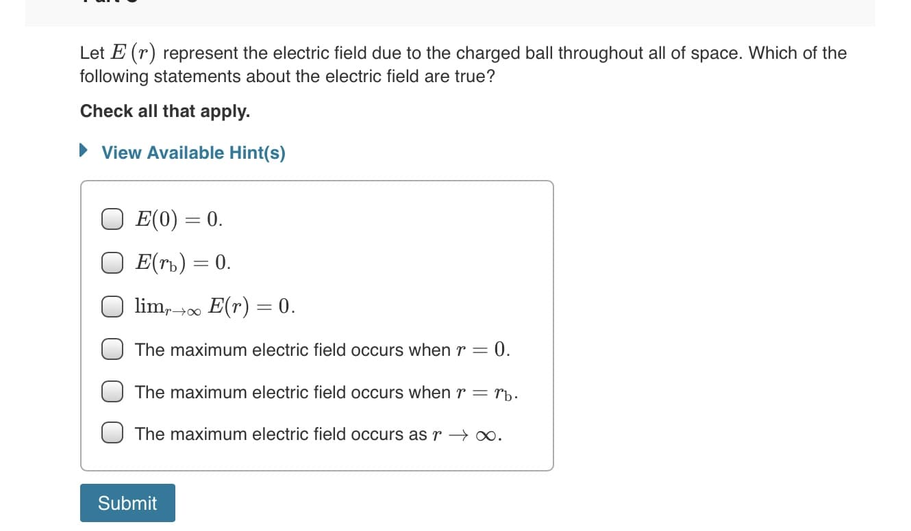 Let E (r) represent the electric field due to the charged ball throughout all of space. Which of the
following statements about the electric field are true?
Check all that apply.
• View Available Hint(s)
E(0) = 0.
E(rb) = 0.
lim,00 E(r) = 0.
0.
The maximum electric field occurs when r =
The maximum electric field occurs when r= rb.
The maximum electric field occurs as r → ∞.
Submit
