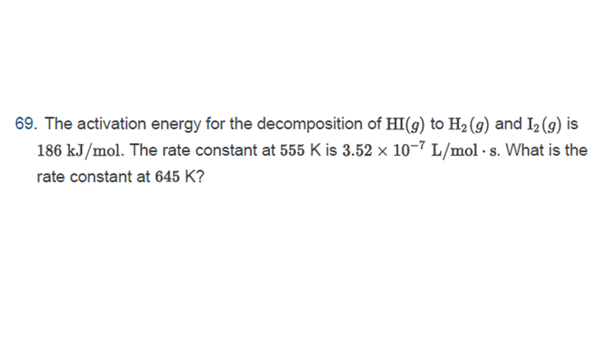 69. The activation energy for the decomposition of HI(g) to H2(g) and I2 (g) is
186 kJ/mol. The rate constant at 555 K is 3.52 × 10–7 L/mol · s. What is the
•S.
rate constant at 645 K?
