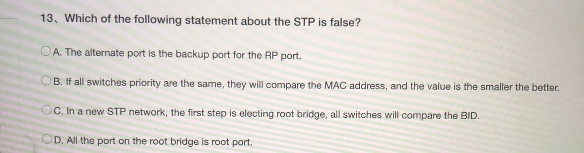 13. Which of the following statement about the STP is false?
OA. The alternate port is the backup port for the RP port.
B. If all switches priority are the same, they will compare the MAC address, and the value is the smaller the better.
OC. In a new STP network, the first step is electing root bridge, all switches will compare the BID.
D. All the port on the root bridge is root port.