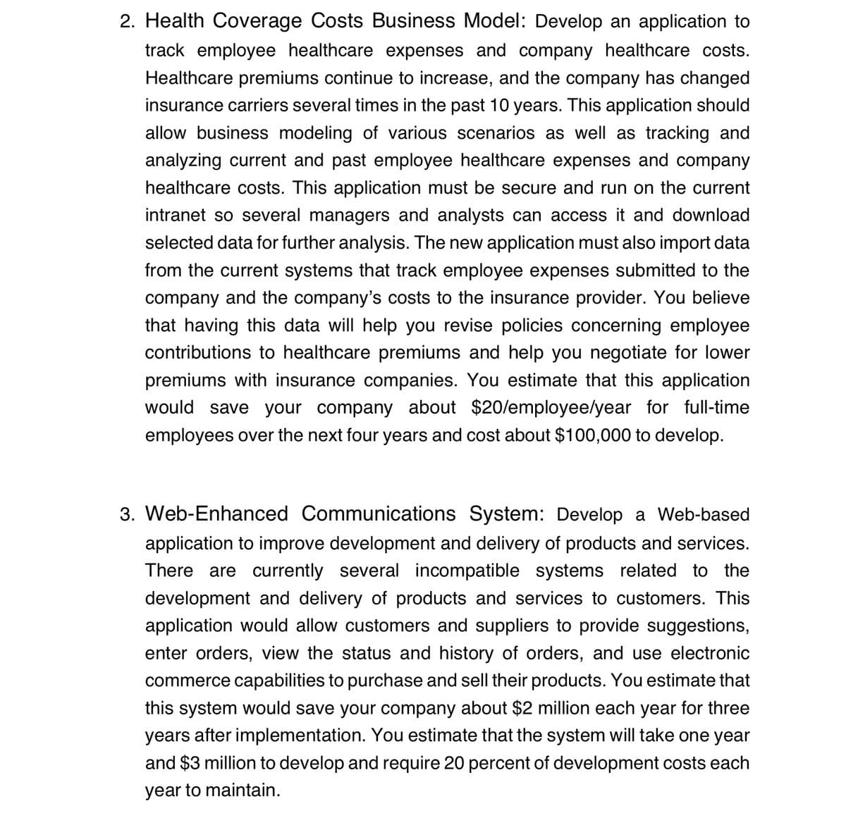 2. Health Coverage Costs Business Model: Develop an application to
track employee healthcare expenses and company healthcare costs.
Healthcare premiums continue to increase, and the company has changed
insurance carriers several times in the past 10 years. This application should
allow business modeling of various scenarios as well as tracking and
analyzing current and past employee healthcare expenses and company
healthcare costs. This application must be secure and run on the current
intranet so several managers and analysts can access it and download
selected data for further analysis. The new application must also import data
from the current systems that track employee expenses submitted to the
company and the company's costs to the insurance provider. You believe
that having this data will help you revise policies concerning employee
contributions to healthcare premiums and help you negotiate for lower
premiums with insurance companies. You estimate that this application
would save your company about $20/employee/year for full-time
employees over the next four years and cost about $100,000 to develop.
3. Web-Enhanced Communications System: Develop a Web-based
application to improve development and delivery of products and services.
There are currently several incompatible systems related to the
development and delivery of products and services to customers. This
application would allow customers and suppliers to provide suggestions,
enter orders, view the status and history of orders, and use electronic
commerce capabilities to purchase and sell their products. You estimate that
this system would save your company about $2 million each year for three
years after implementation. You estimate that the system will take one year
and $3 million to develop and require 20 percent of development costs each
year to maintain.