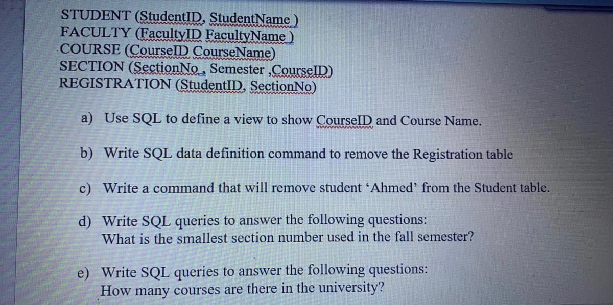 STUDENT (StudentID, StudentName)
FACULTY (FacultyID FacultyName)
COURSE (CourselD CourseName)
SECTION (SectionNo, Semester ,CourselD)
REGISTRATION (StudentID, SectionNo)
a) Use SQL to define a view to show CourselD and Course Name.
Mww wwww www
b) Write SQL data definition command to remove the Registration table
c) Write a command that will remove student 'Ahmed' from the Student table.
d) Write SQL queries to answer the following questions:
What is the smallest section number used in the fall semester?
e) Write SQL queries to answer the following questions:
How many courses are there in the university?
