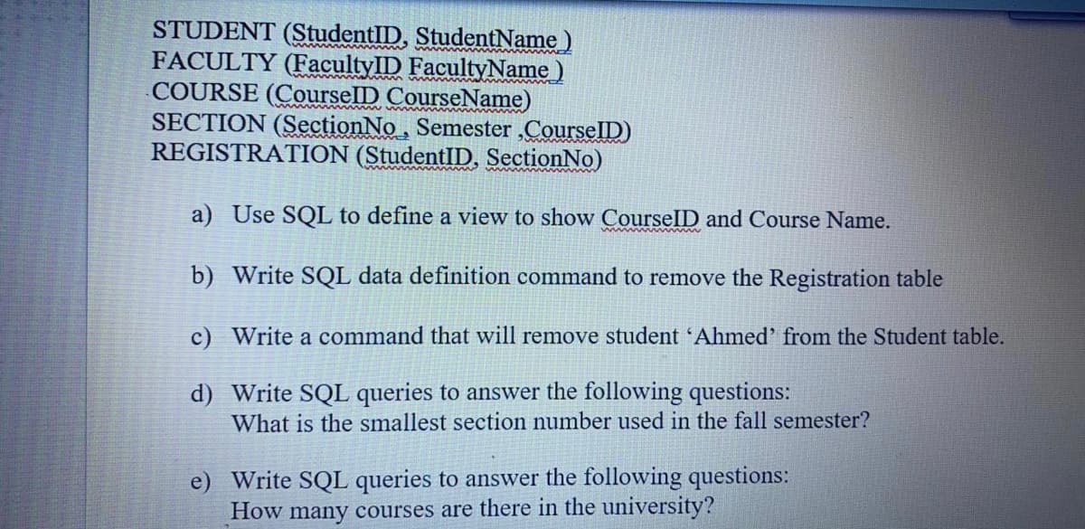 STUDENT (StudentID, StudentName)
FACULTY (FacultyID FacultyName)
COURSE (CourselD CourseName)
SECTION (SectionNo.
REGISTRATION (StudentID, SectionNo)
Semester
CourselD)
a) Use SQL to define a view to show CourselID and Course Name.
b) Write SQL data definition command to remove the Registration table
c) Write a command that will remove student 'Ahmed' from the Student table.
d) Write SQL queries to answer the following questions:
What is the smallest section number used in the fall semester?
e) Write SQL queries to answer the following questions:
How many courses are there in the university?
