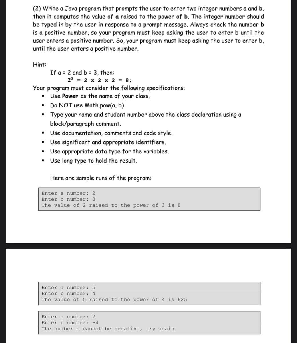 (2) Write a Java program that prompts the user to enter two integer numbers a and b,
then it computes the value of a raised to the power of b. The integer number should
be typed in by the user in response to a prompt message. Always check the number b
is a positive number, so your program must keep asking the user to enter b until the
user enters a positive number. So, your program must keep asking the user to enter b,
until the user enters a positive number.
Hint:
If a = 2 and b = 3, then:
23 = 2 x 2 x 2 = 8;
Your program must consider the following specifications:
Use Power as the name of your class.
Do NOT use Math.pow(a, b)
Type your name and student number above the class declaration using a
block/paragraph comment.
Use documentation, comments and code style.
Use significant and appropriate identifiers.
Use appropriate data type for the variables.
Use long type to hold the result.
Here are sample runs of the program:
Enter a number: 2
Enter b number: 3
The value of 2 raised to the power of 3 is 8
Enter a number: 5
Enter b number: 4
The value of 5 raised to the power of 4 is 625
Enter a number: 2
Enter b number: -4
The number b cannot be negative, try again
