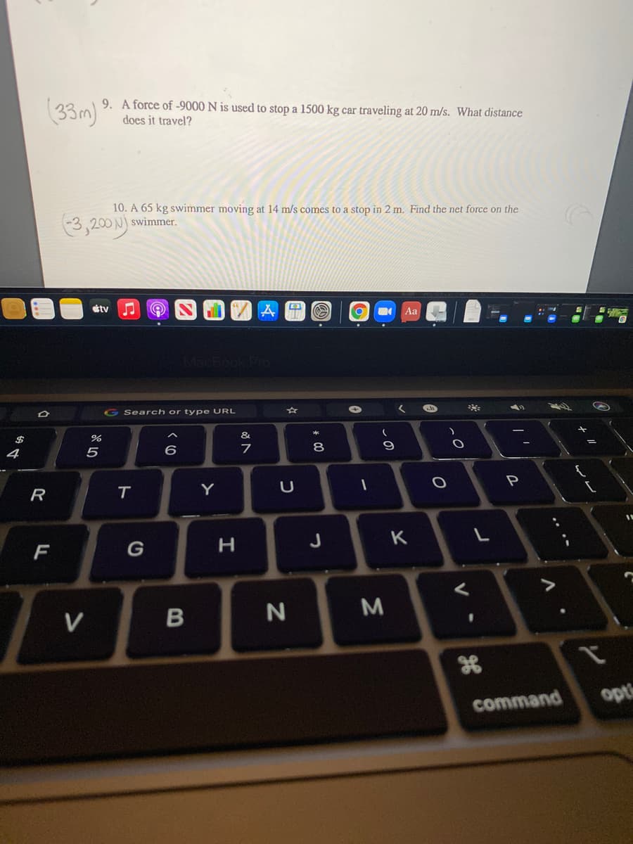 (33m)
9. A force of -9000 N is used to stop a 1500 kg car traveling at 20 m/s. What distance
does it travel?
10. A 65 kg swimmer moving at 14 m/s comes to a stop in 2 m. Find the net force on the
swimmer.
3,200 N)
tv
Aa
MacBook!
G Search or type URL
&
$
4
5
6.
8
P
R
Y
J
K
F
G
V
%3D
opts
command
ト
