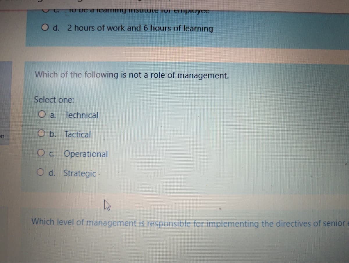 TO De a learmny mstrtuLt 1or tmpioyee
O d. 2 hours of work and 6 hours of learning
Which of the following is not a role of management.
Select one:
O a. Technical
on
O b. Tactical
O c. Operational
O d. Strategic -
Which level of management is responsible for implementing the directives of senior
