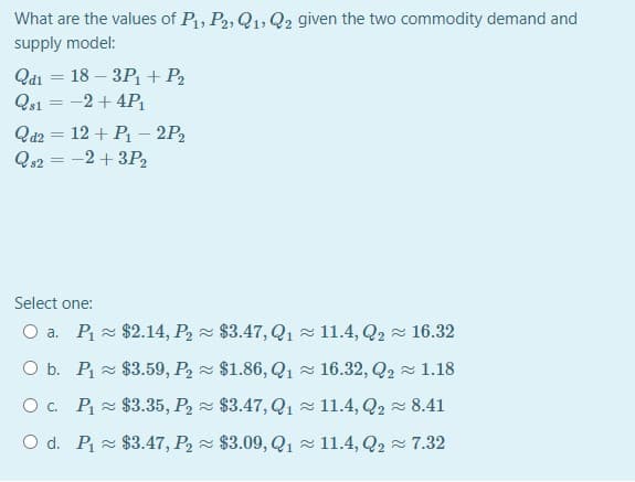 What are the values of P, P2, Q1, Q2 given the two commodity demand and
supply model:
Qdi = 18 – 3Pi+ P2
Qs1 = -2+ 4P
Qd2 = 12 + P – 2P2
Qs2 = -2 + 3P2
%3D
Select one:
O a. P $2.14, P, $3.47, Q1 - 11.4, Q2 16.32
O b. P $3.59, P, $1.86, Q1 - 16.32, Q2 1.18
Oc. P = $3.35, P2 $3.47, Q1 - 11.4, Q2 - 8.41
O d. P = $3.47, P2 - $3.09, Q1 - 11.4, Q2 - 7.32
