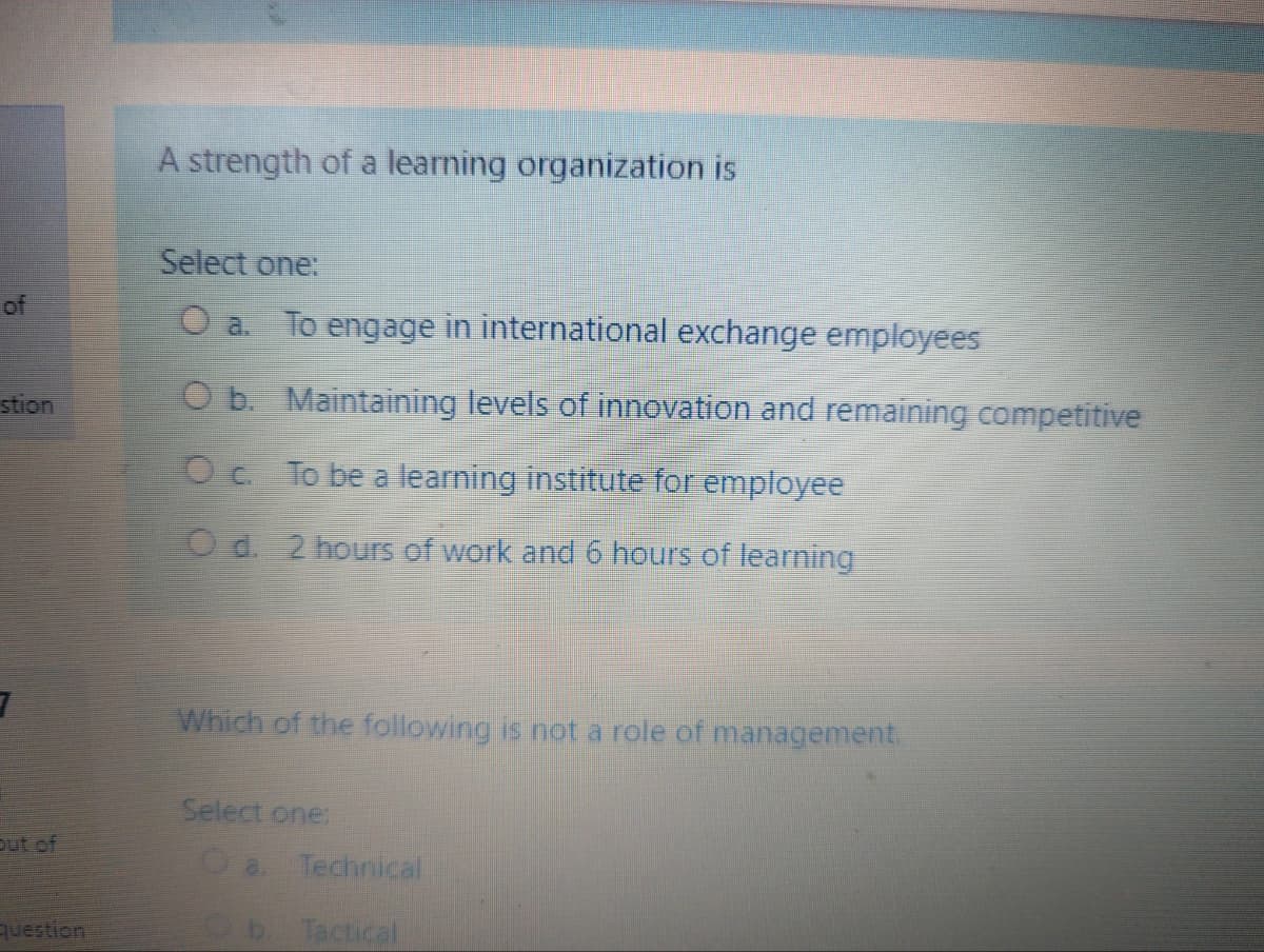 A strength of a learning organization is
Select one:
of
O a. To engage in international exchange employees
stion
O b. Maintaining levels of innovation and remaining competitive
Oc To be a learning institute for employee
Od. 2 hours of work and 6 hours of learning
Which of the following is not a role of management.
Select one:
out of
O a.
Technical
question
Tactical
