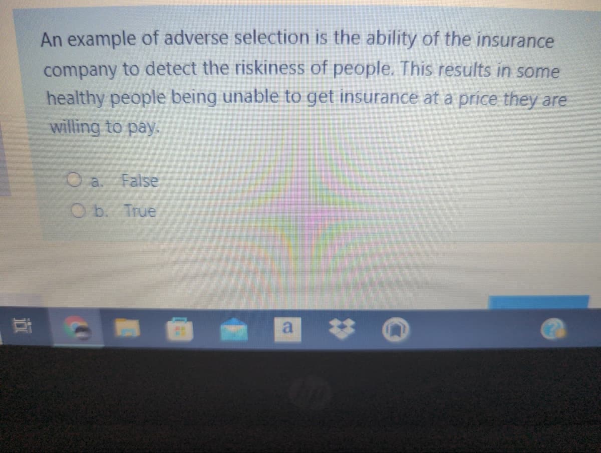 An example of adverse selection is the ability of the insurance
company to detect the riskiness of people. This results in some
healthy people being unable to get insurance at a price they are
willing to pay.
O a.
False
O b. True
a
